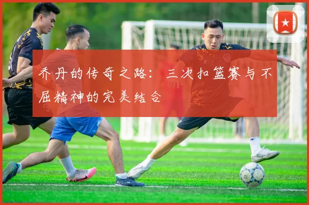 乔丹的传奇之路：三次扣篮赛与不屈精神的完美结合