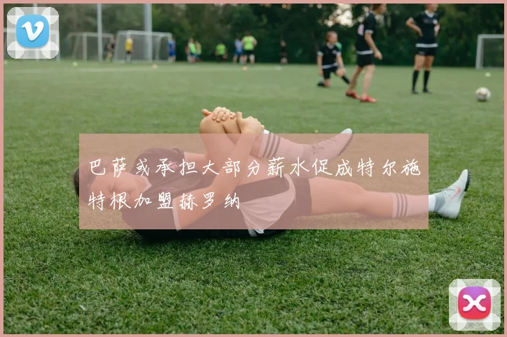 巴萨或承担大部分薪水促成特尔施特根加盟赫罗纳