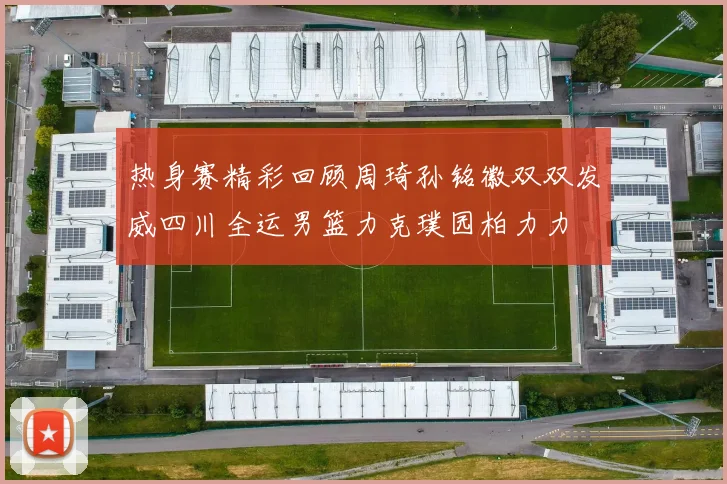 热身赛精彩回顾周琦孙铭徽双双发威四川全运男篮力克璞园柏力力