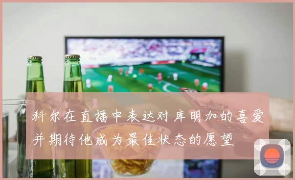 科尔在直播中表达对库明加的喜爱并期待他成为最佳状态的愿望