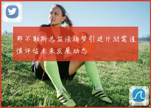 那不勒斯总监谈梅努引进计划需谨慎评估未来发展动态