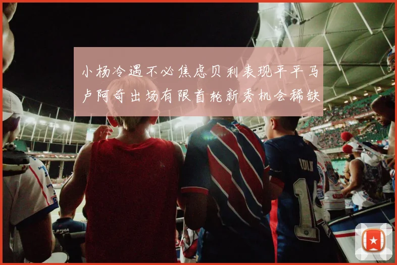 小杨冷遇不必焦虑贝利表现平平马卢阿奇出场有限首轮新秀机会稀缺