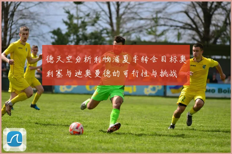 德天空分析利物浦夏季转会目标奥利塞与迪奥曼德的可行性与挑战