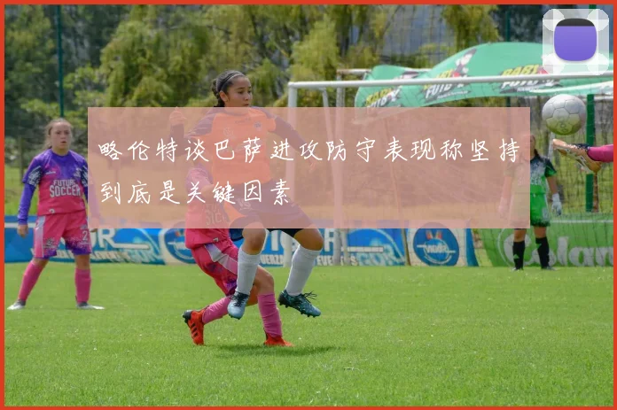 略伦特谈巴萨进攻防守表现称坚持到底是关键因素