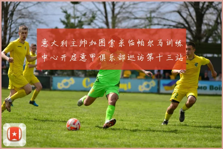 意大利主帅加图索亲临帕尔马训练中心开启意甲俱乐部巡访第十三站