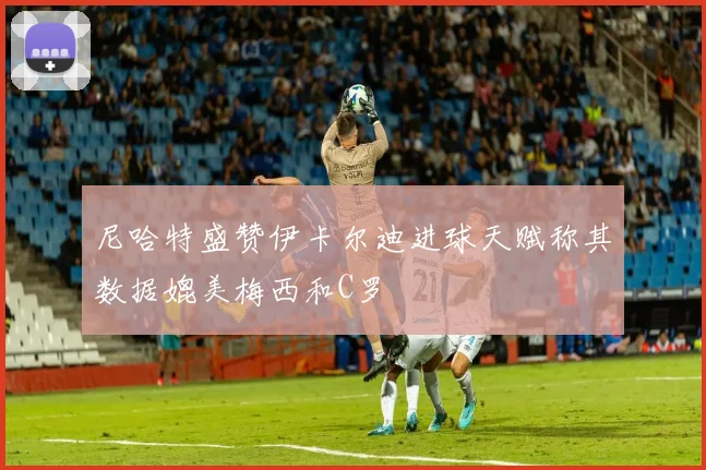 尼哈特盛赞伊卡尔迪进球天赋称其数据媲美梅西和C罗