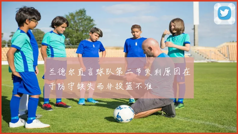 兰德尔直言球队第二节失利原因在于防守缺失而非投篮不准