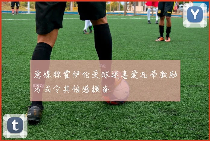 意媒称霍伊伦受球迷喜爱孔蒂激励方式令其倍感振奋