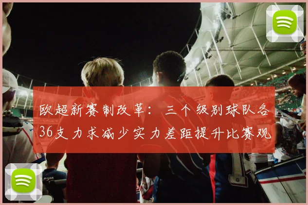 欧超新赛制改革：三个级别球队各36支力求减少实力差距提升比赛观赏性