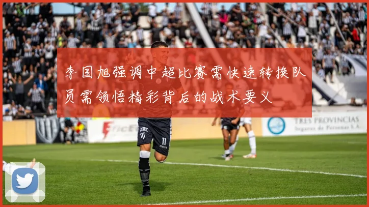 李国旭强调中超比赛需快速转换队员需领悟精彩背后的战术要义