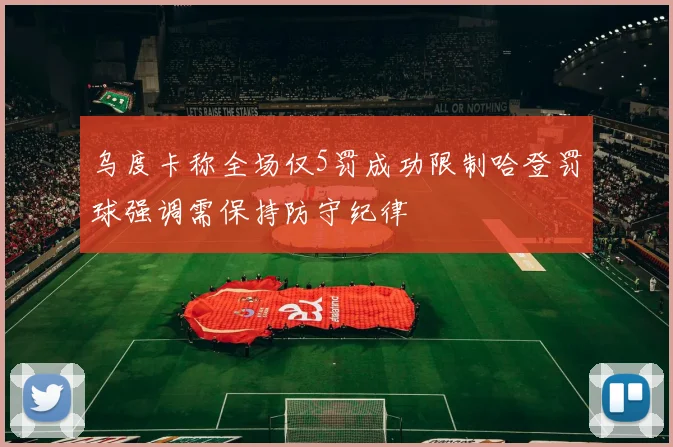 乌度卡称全场仅5罚成功限制哈登罚球强调需保持防守纪律