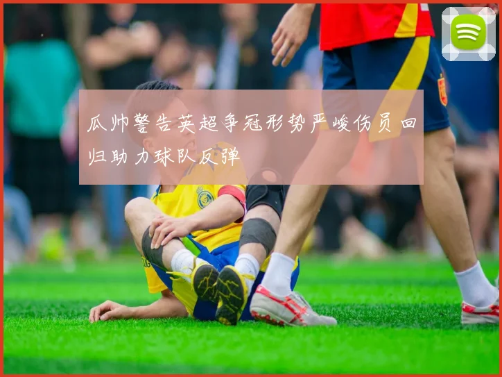 瓜帅警告英超争冠形势严峻伤员回归助力球队反弹
