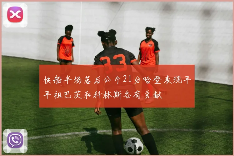 快船半场落后公牛21分哈登表现平平祖巴茨和科林斯各有贡献