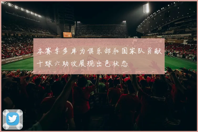 本赛季多库为俱乐部和国家队贡献十球六助攻展现出色状态