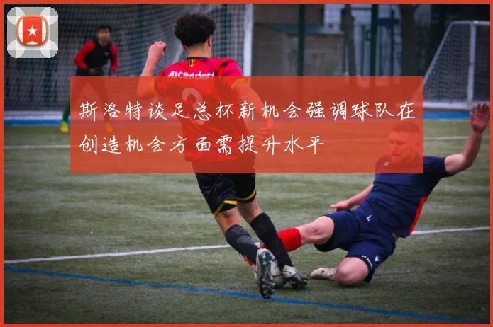 斯洛特谈足总杯新机会强调球队在创造机会方面需提升水平