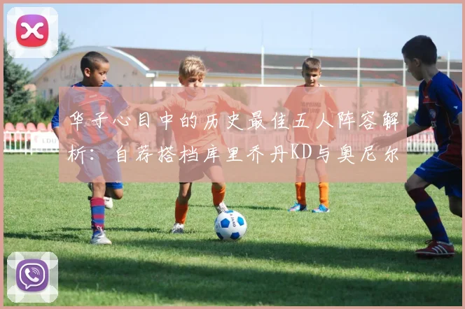 华子心目中的历史最佳五人阵容解析：自荐搭档库里乔丹KD与奥尼尔共襄盛举