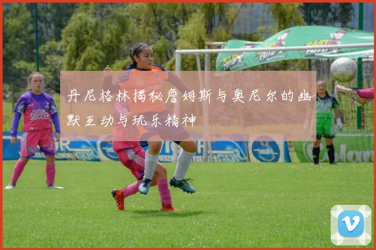 丹尼格林揭秘詹姆斯与奥尼尔的幽默互动与玩乐精神
