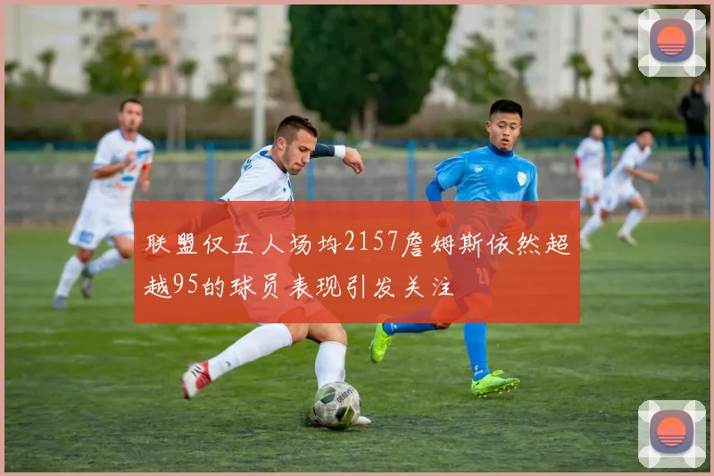 联盟仅五人场均2157詹姆斯依然超越95的球员表现引发关注