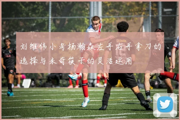 刘维伟小考杨瀚森左手右手拿刀的选择与米奇筷子的灵活运用