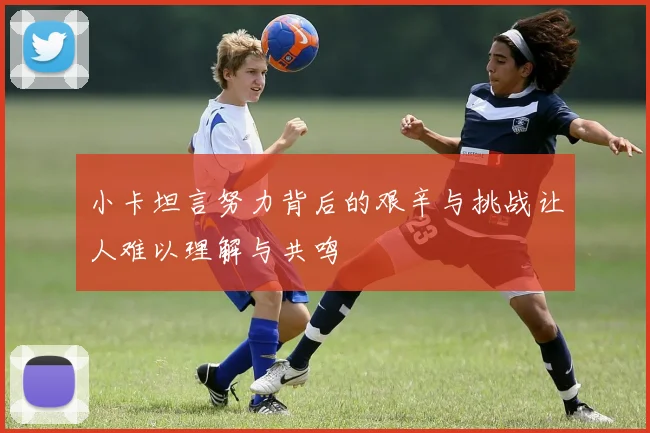 小卡坦言努力背后的艰辛与挑战让人难以理解与共鸣